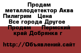 Продам металлодетектор Аква Пилигрим › Цена ­ 17 000 - Все города Другое » Продам   . Пермский край,Добрянка г.